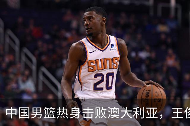 中国男篮热身击败澳大利亚，王俊杰、崔永熙打出亮眼表现
