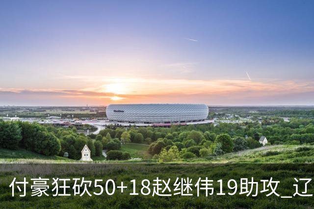 付豪狂砍50+18赵继伟19助攻 辽宁大胜福建51分