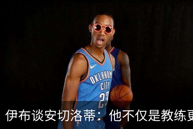伊布谈安切洛蒂：他不仅是教练更是管理者 执教巴西对他是挑战