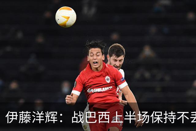 伊藤洋辉：战巴西上半场保持不丢球，下半场自然会有可乘之机
