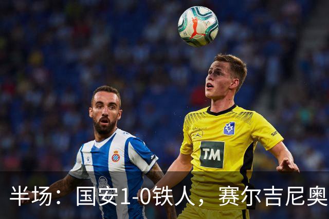 半场：国安1-0铁人，赛尔吉尼奥凌空破门，何宇鹏伤退