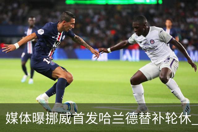 媒体曝挪威首发哈兰德替补轮休 新双骄大战无缘上演？