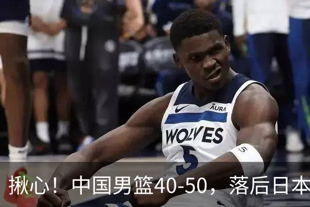 揪心！中国男篮40-50，落后日本男篮十分，老叔用人换人引争议！