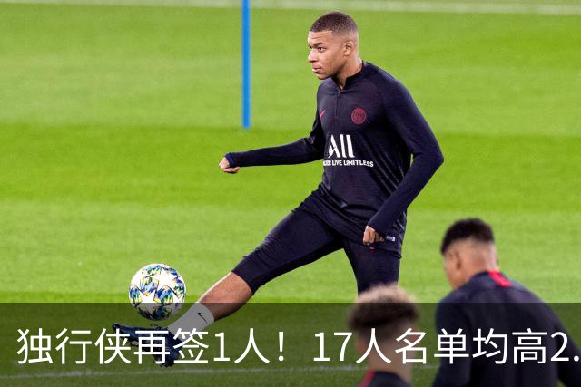 独行侠再签1人！17人名单均高2.01米 杨瀚森伯乐4交易后欲追霍勒迪