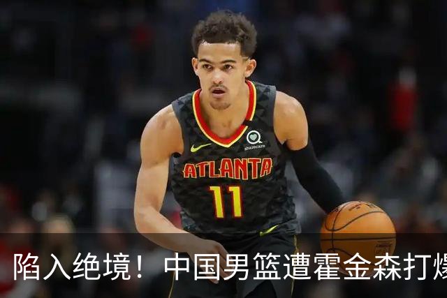 陷入绝境！中国男篮遭霍金森打爆 末轮不胜将无缘世界杯