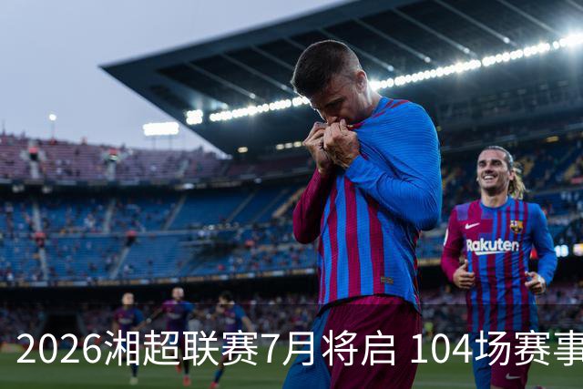 2026湘超联赛7月将启 104场赛事燃动三湘足坛